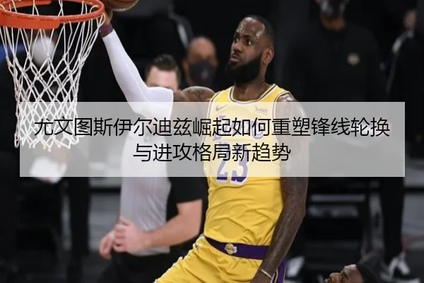 尤文图斯伊尔迪兹崛起如何重塑锋线轮换与进攻格局新趋势