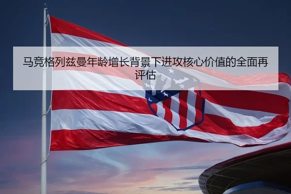 马竞格列兹曼年龄增长背景下进攻核心价值的全面再评估