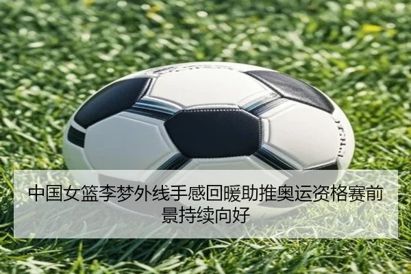 中国女篮李梦外线手感回暖助推奥运资格赛前景持续向好